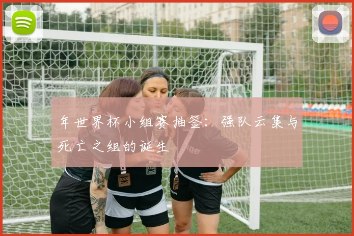 年世界杯小组赛抽签：强队云集与死亡之组的诞生