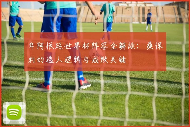 年阿根廷世界杯阵容全解读：桑保利的选人逻辑与成败关键